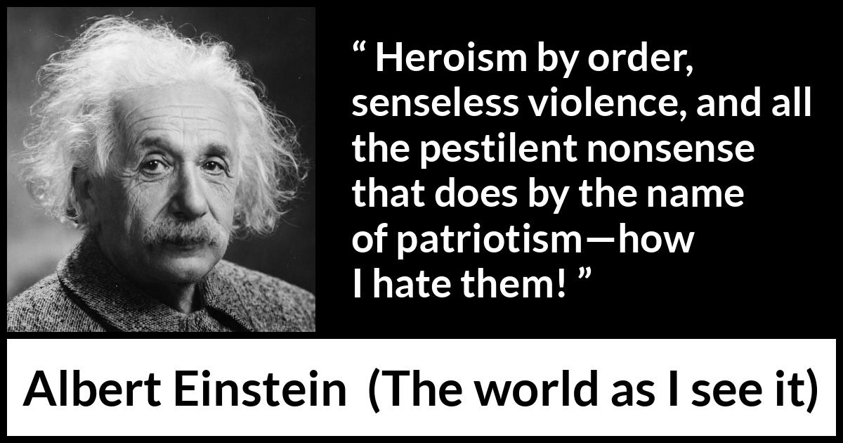 Albert Einstein - The world as I see it - Heroism by order, senseless violence, and all the pestilent nonsense that does by the name of patriotism—how I hate them!