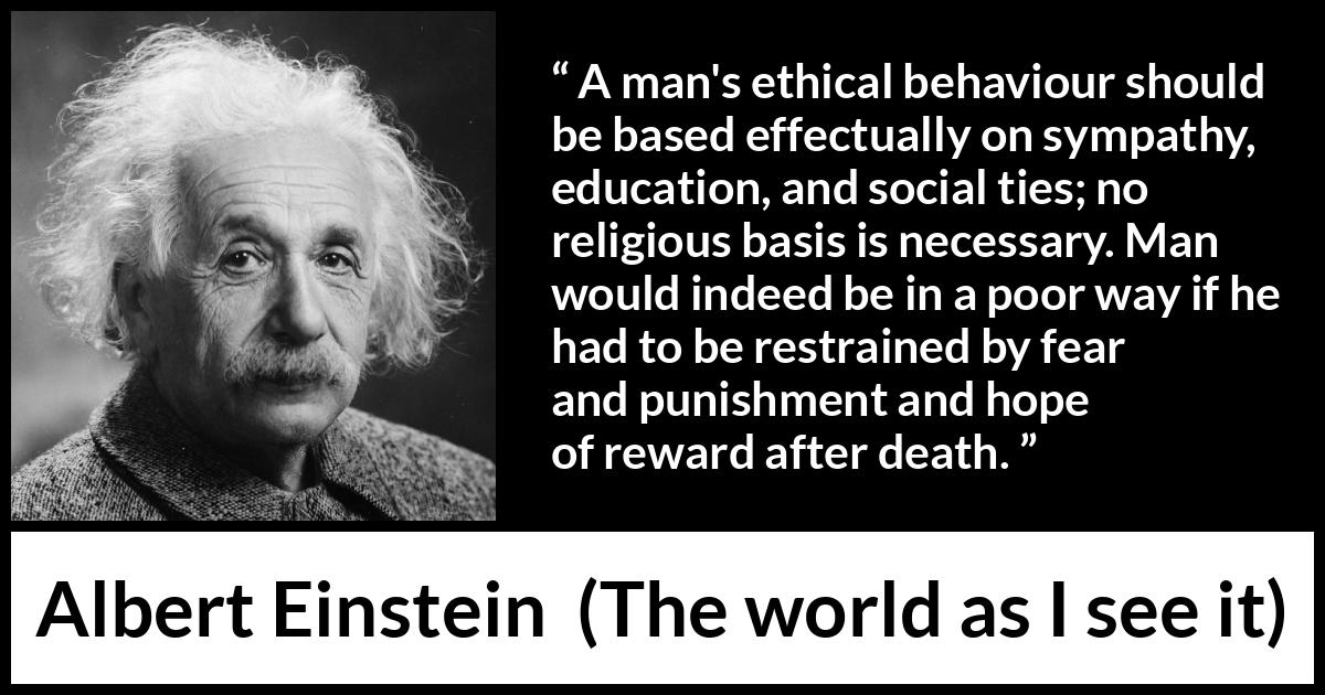 Albert Einstein - The world as I see it - A man's ethical behaviour should be based effectually on sympathy, education, and social ties; no religious basis is necessary. Man would indeed be in a poor way if he had to be restrained by fear and punishment and hope of reward after death.