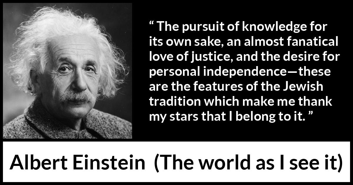 Albert Einstein - The world as I see it - The pursuit of knowledge for its own sake, an almost fanatical love of justice, and the desire for personal independence—these are the features of the Jewish tradition which make me thank my stars that I belong to it.