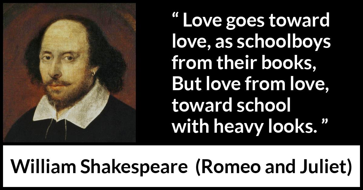 William Shakespeare - Romeo and Juliet - Love goes toward love, as schoolboys from their books,
But love from love, toward school with heavy looks.