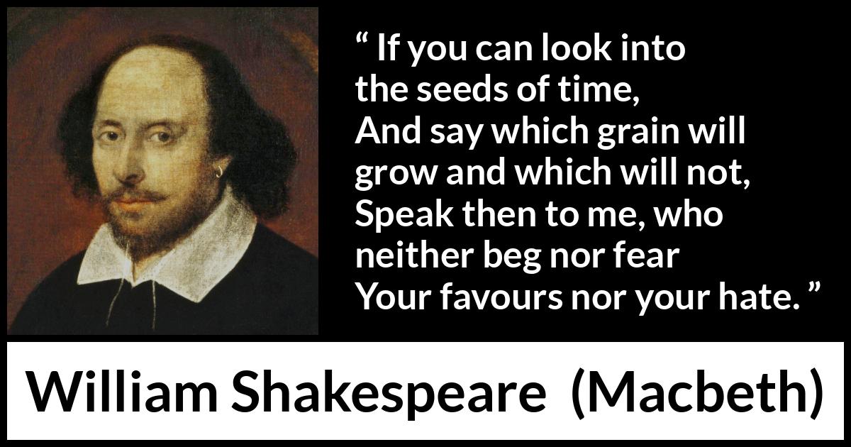 William Shakespeare - Macbeth - If you can look into the seeds of time,
And say which grain will grow and which will not,
Speak then to me, who neither beg nor fear
Your favours nor your hate.