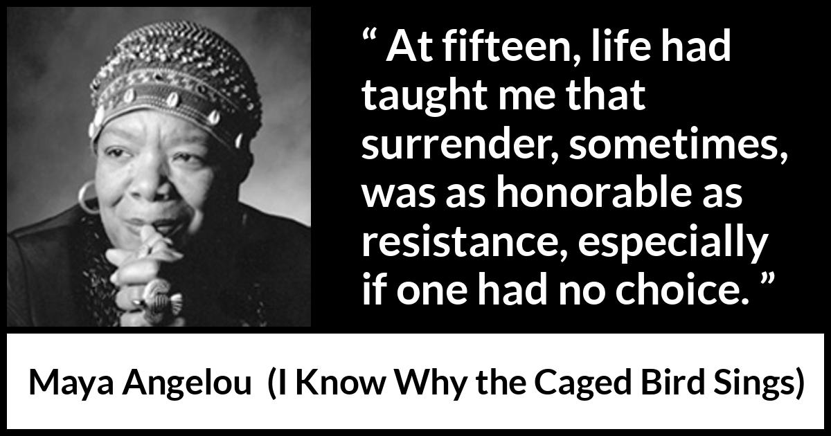 Maya Angelou - I Know Why the Caged Bird Sings - At fifteen, life had taught me that surrender, sometimes, was as honorable as resistance, especially if one had no choice.