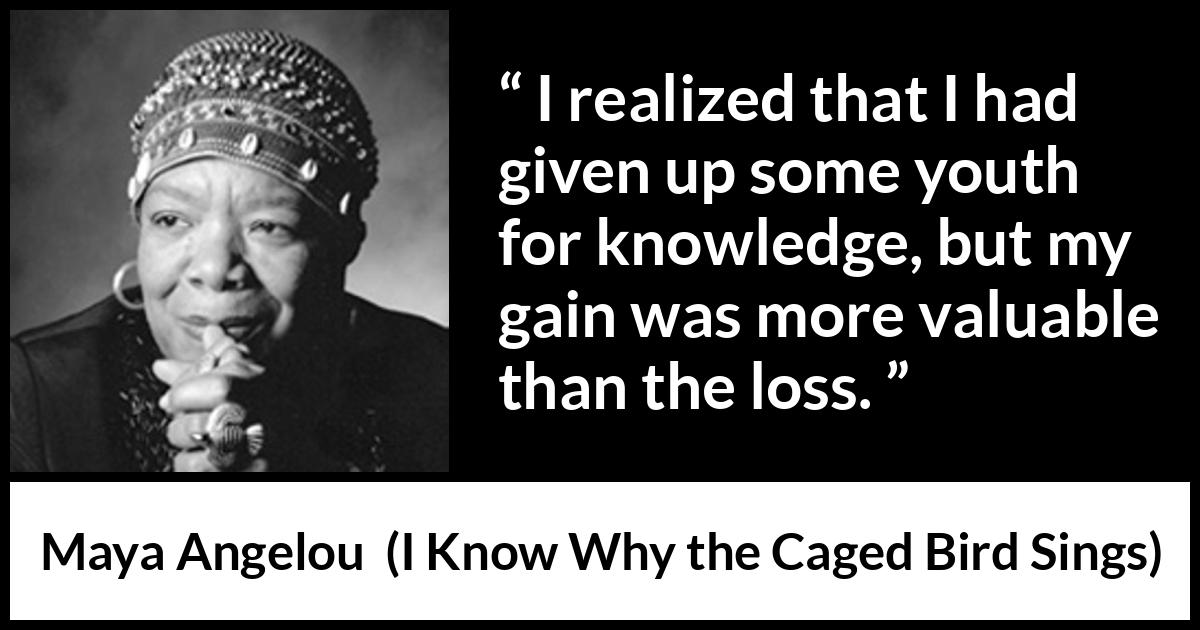 Maya Angelou - I Know Why the Caged Bird Sings - I realized that I had given up some youth for knowledge, but my gain was more valuable than the loss.