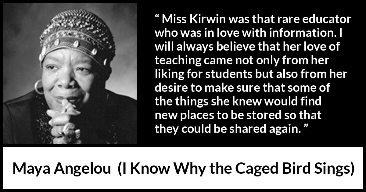 Maya Angelou - I Know Why the Caged Bird Sings - Miss Kirwin was that rare educator who was in love with information. I will always believe that her love of teaching came not only from her liking for students but also from her desire to make sure that some of the things she knew would find new places to be stored so that they could be shared again.