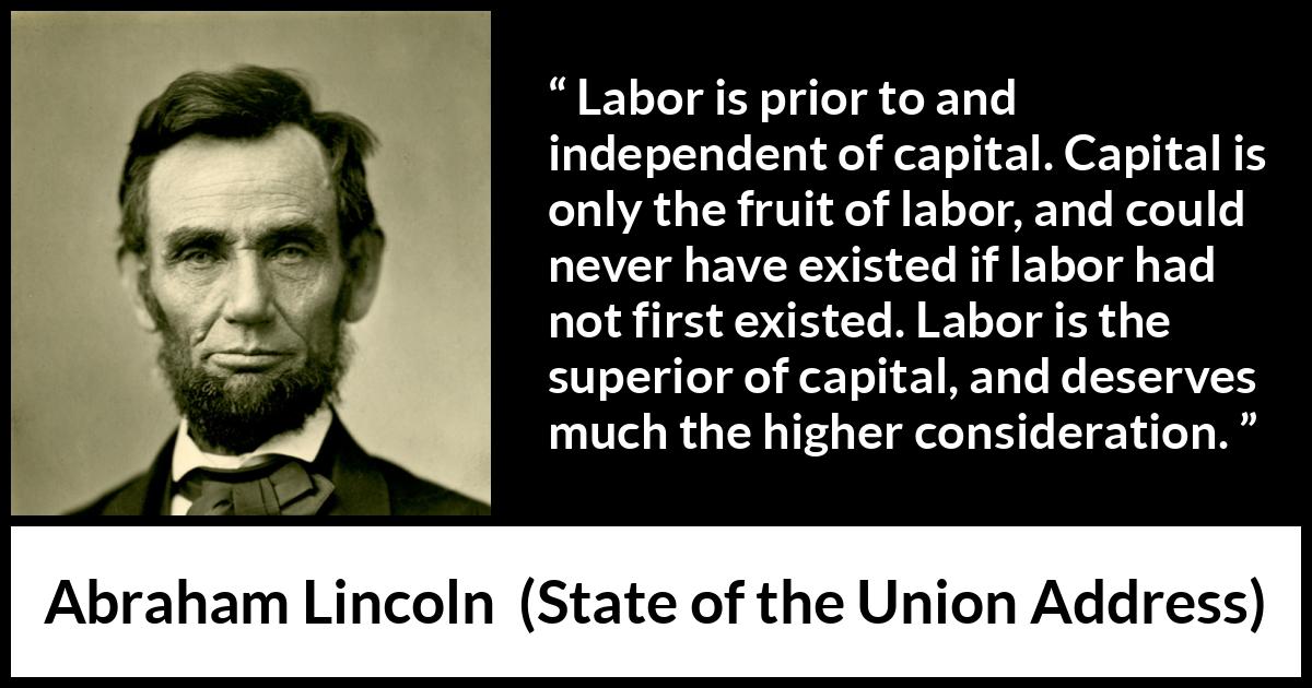 Abraham Lincoln - State of the Union Address - Labor is prior to and independent of capital. Capital is only the fruit of labor, and could never have existed if labor had not first existed. Labor is the superior of capital, and deserves much the higher consideration.