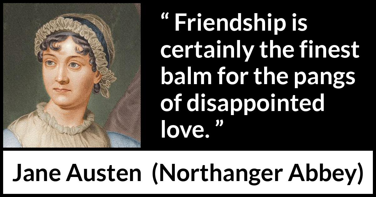 Jane Austen - Northanger Abbey - Friendship is certainly the finest balm for the pangs of disappointed love.