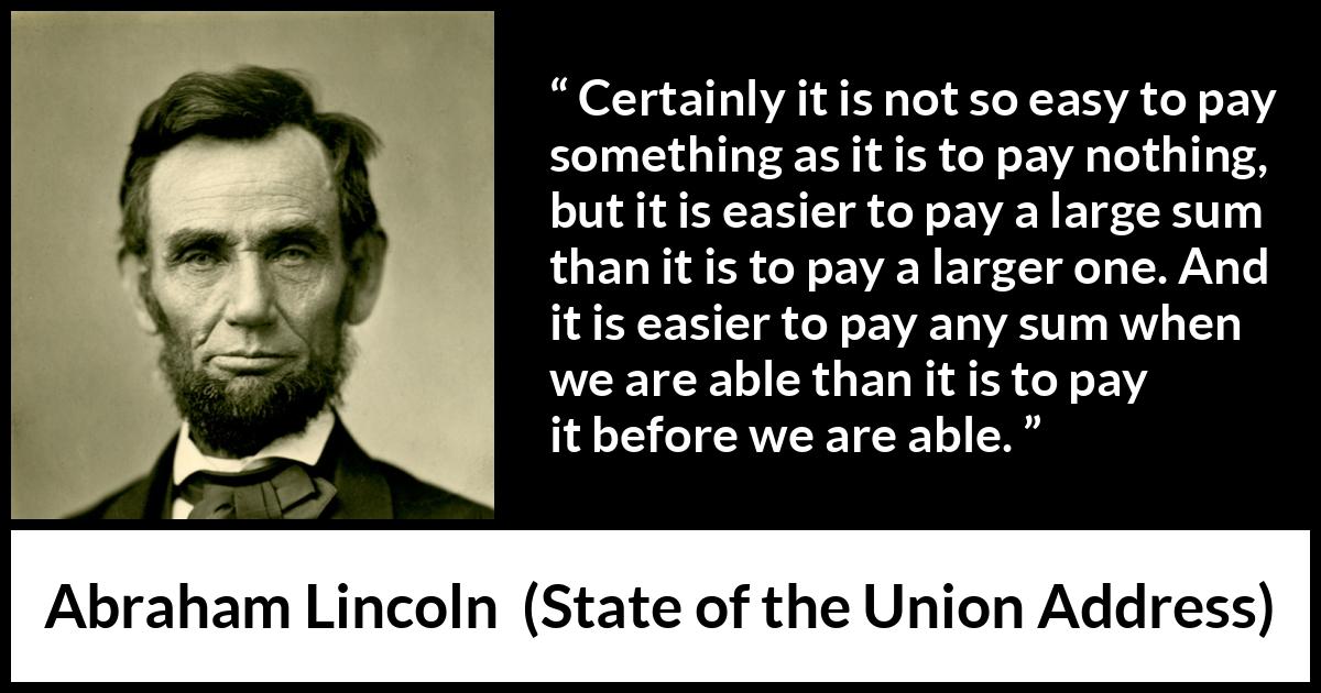 Abraham Lincoln - State of the Union Address - Certainly it is not so easy to pay something as it is to pay nothing, but it is easier to pay a large sum than it is to pay a larger one. And it is easier to pay any sum when we are able than it is to pay it before we are able.