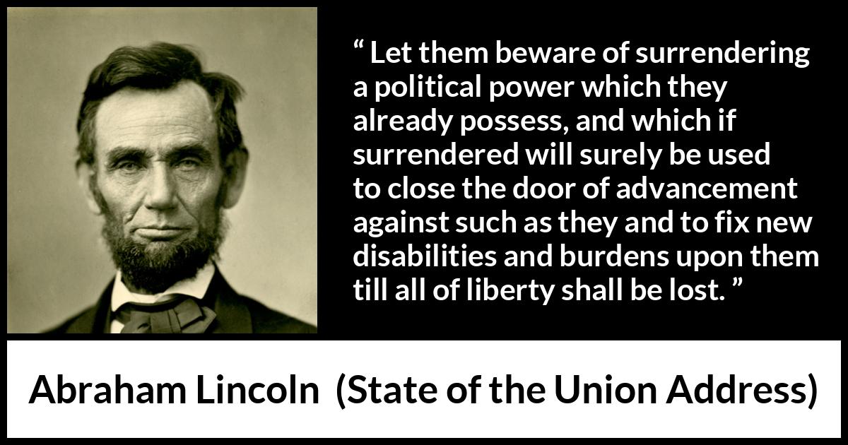Abraham Lincoln - State of the Union Address - Let them beware of surrendering a political power which they already possess, and which if surrendered will surely be used to close the door of advancement against such as they and to fix new disabilities and burdens upon them till all of liberty shall be lost.
