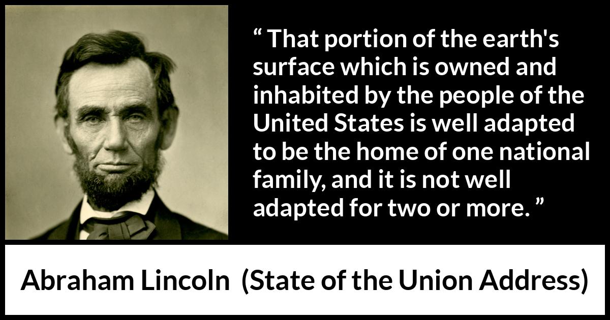 Abraham Lincoln - State of the Union Address - That portion of the earth's surface which is owned and inhabited by the people of the United States is well adapted to be the home of one national family, and it is not well adapted for two or more.