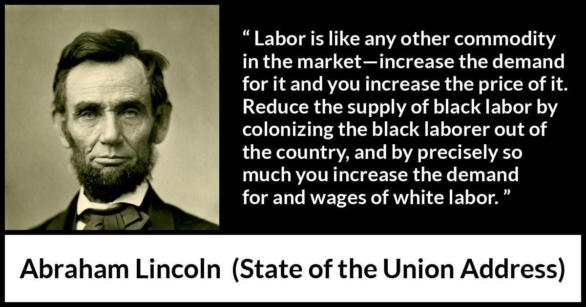 Abraham Lincoln - State of the Union Address - Labor is like any other commodity in the market—increase the demand for it and you increase the price of it. Reduce the supply of black labor by colonizing the black laborer out of the country, and by precisely so much you increase the demand for and wages of white labor.