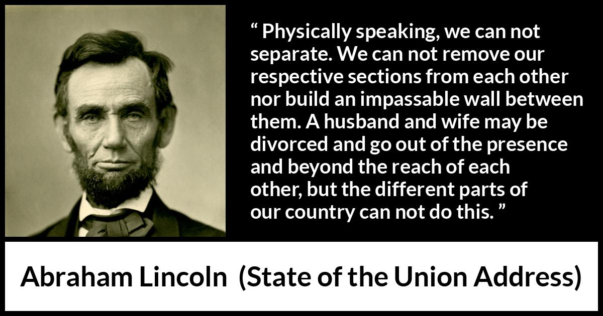 Abraham Lincoln - State of the Union Address - Physically speaking, we can not separate. We can not remove our respective sections from each other nor build an impassable wall between them. A husband and wife may be divorced and go out of the presence and beyond the reach of each other, but the different parts of our country can not do this.