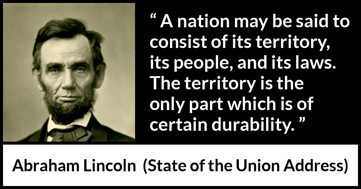Abraham Lincoln - State of the Union Address - A nation may be said to consist of its territory, its people, and its laws. The territory is the only part which is of certain durability.
