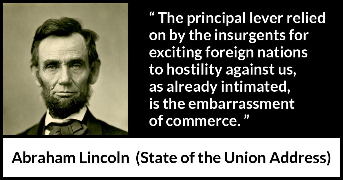 Abraham Lincoln - State of the Union Address - The principal lever relied on by the insurgents for exciting foreign nations to hostility against us, as already intimated, is the embarrassment of commerce.