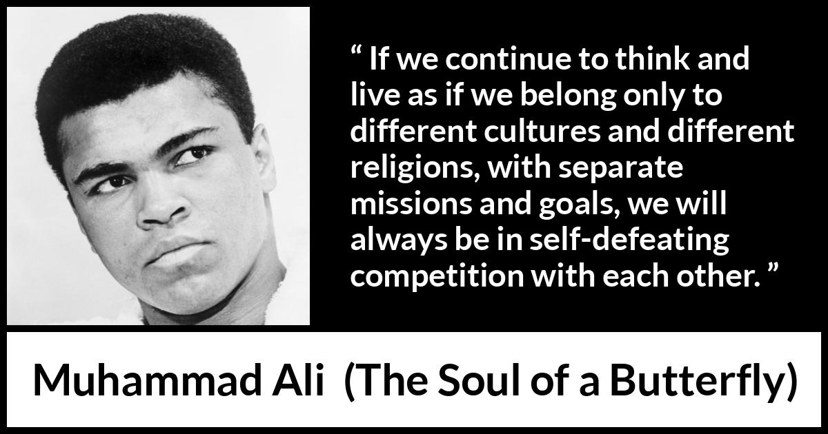 Muhammad Ali - The Soul of a Butterfly - If we continue to think and live as if we belong only to different cultures and different religions, with separate missions and goals, we will always be in self-defeating competition with each other.