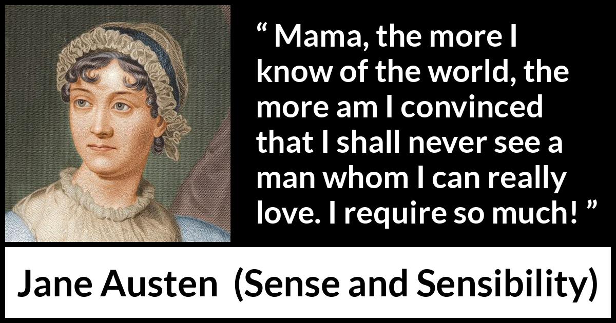 Jane Austen - Sense and Sensibility - Mama, the more I know of the world, the more am I convinced that I shall never see a man whom I can really love. I require so much!