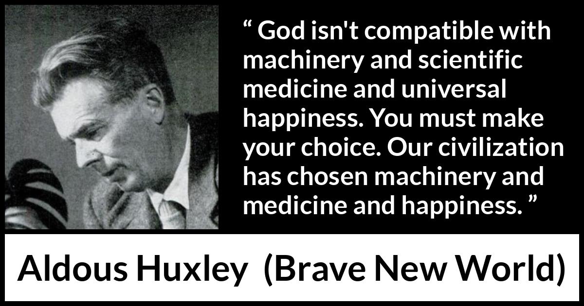 Aldous Huxley - Brave New World - God isn't compatible with machinery and scientific medicine and universal happiness. You must make your choice. Our civilization has chosen machinery and medicine and happiness.