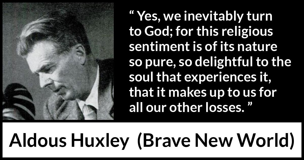 Aldous Huxley - Brave New World - Yes, we inevitably turn to God; for this religious sentiment is of its nature so pure, so delightful to the soul that experiences it, that it makes up to us for all our other losses.