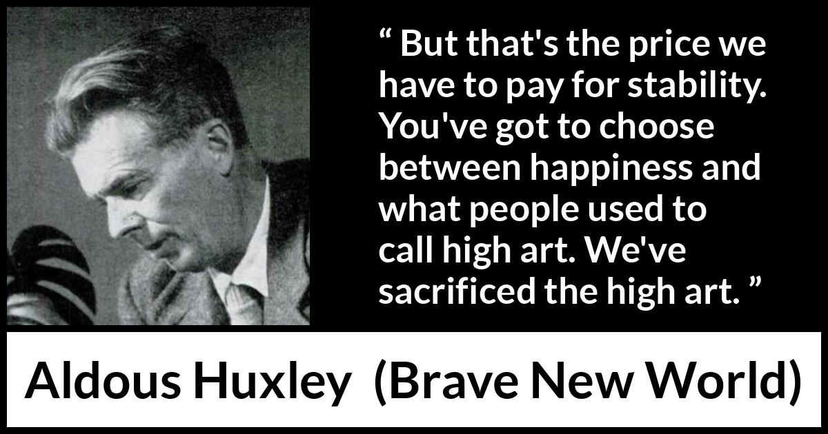 Aldous Huxley - Brave New World - But that's the price we have to pay for stability. You've got to choose between happiness and what people used to call high art. We've sacrificed the high art.