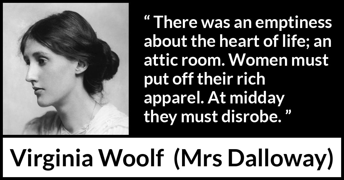 Virginia Woolf - Mrs Dalloway - There was an emptiness about the heart of life; an attic room. Women must put off their rich apparel. At midday they must disrobe.