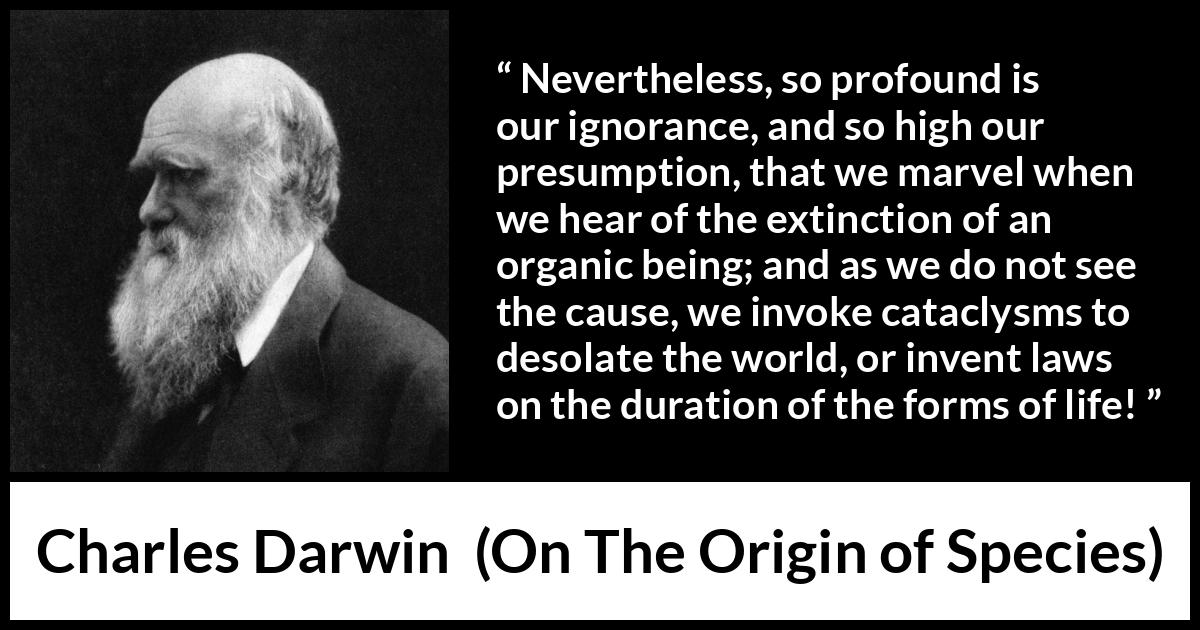 Charles Darwin - On The Origin of Species - Nevertheless, so profound is our ignorance, and so high our presumption, that we marvel when we hear of the extinction of an organic being; and as we do not see the cause, we invoke cataclysms to desolate the world, or invent laws on the duration of the forms of life!
