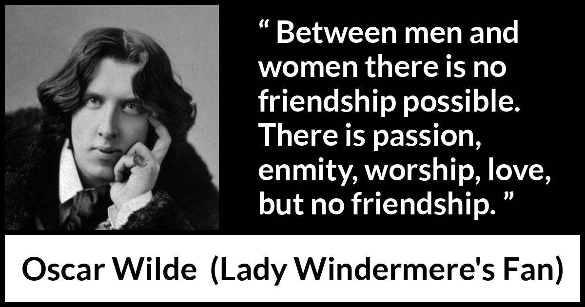 Oscar Wilde - Lady Windermere's Fan - Between men and women there is no friendship possible. There is passion, enmity, worship, love, but no friendship.