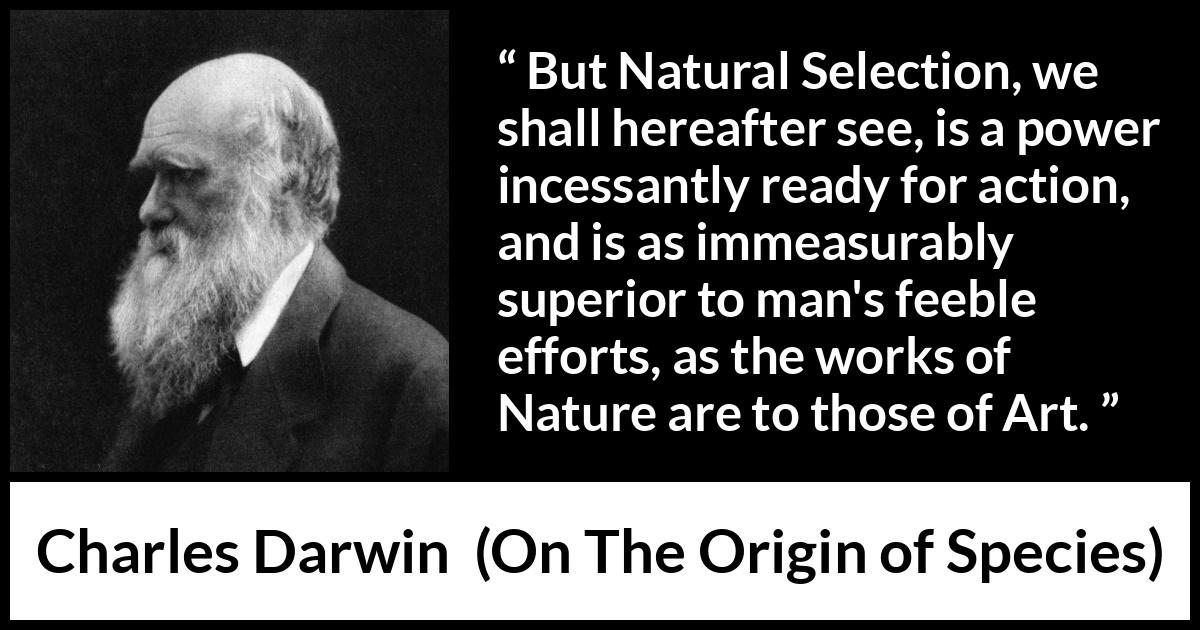 Charles Darwin - On The Origin of Species - But Natural Selection, we shall hereafter see, is a power incessantly ready for action, and is as immeasurably superior to man's feeble efforts, as the works of Nature are to those of Art.