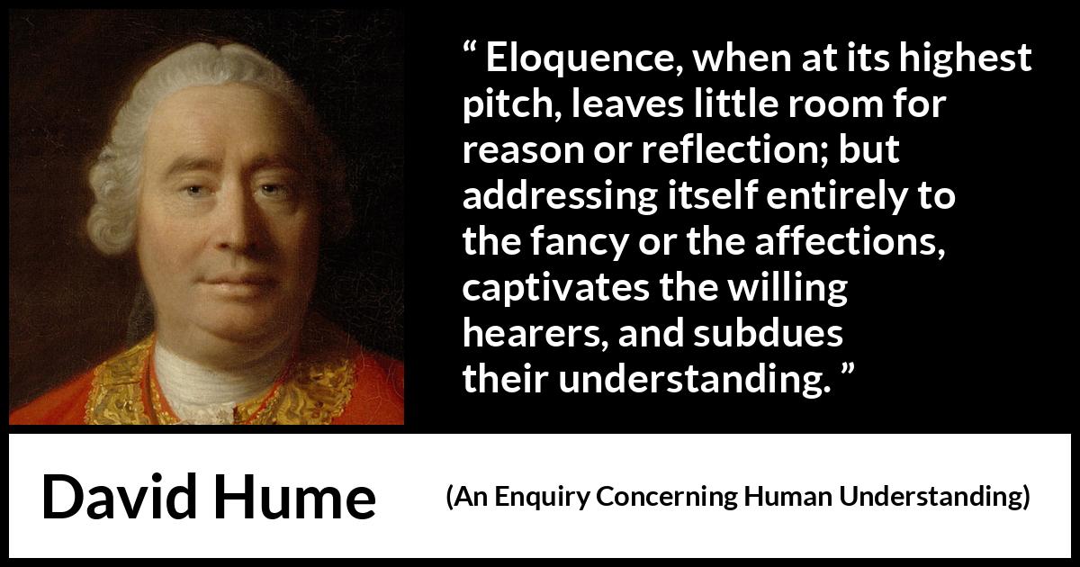 David Hume - An Enquiry Concerning Human Understanding - Eloquence, when at its highest pitch, leaves little room for reason or reflection; but addressing itself entirely to the fancy or the affections, captivates the willing hearers, and subdues their understanding.