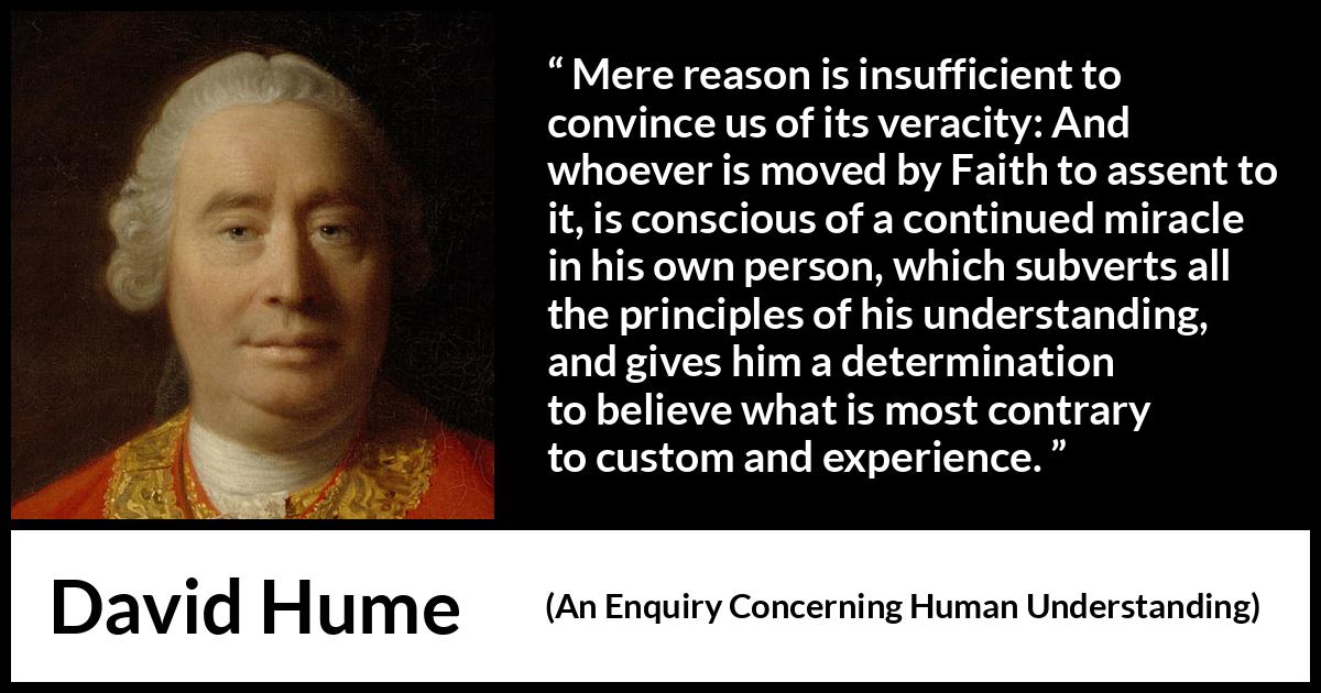 David Hume - An Enquiry Concerning Human Understanding - Mere reason is insufficient to convince us of its veracity: And whoever is moved by Faith to assent to it, is conscious of a continued miracle in his own person, which subverts all the principles of his understanding, and gives him a determination to believe what is most contrary to custom and experience.