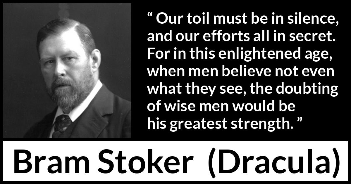 Bram Stoker - Dracula - Our toil must be in silence, and our efforts all in secret. For in this enlightened age, when men believe not even what they see, the doubting of wise men would be his greatest strength.