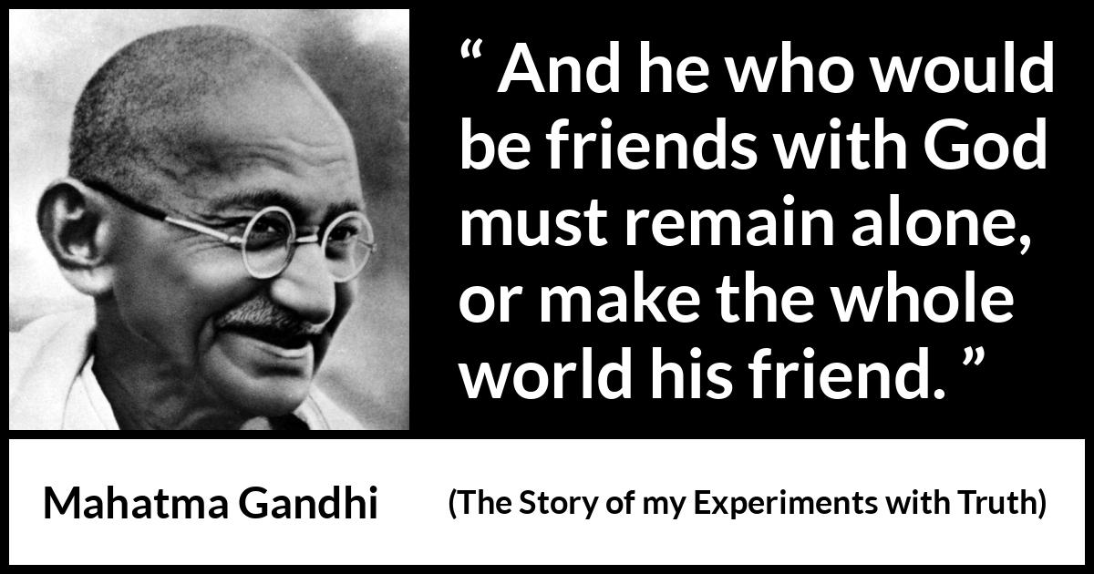 Mahatma Gandhi - The Story of my Experiments with Truth - And he who would be friends with God must remain alone, or make the whole world his friend.