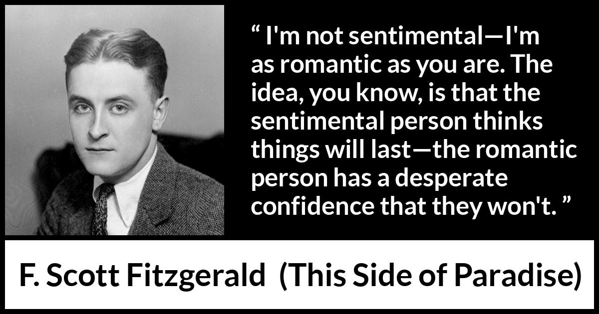 F. Scott Fitzgerald - This Side of Paradise - I'm not sentimental—I'm as romantic as you are. The idea, you know, is that the sentimental person thinks things will last—the romantic person has a desperate confidence that they won't.
