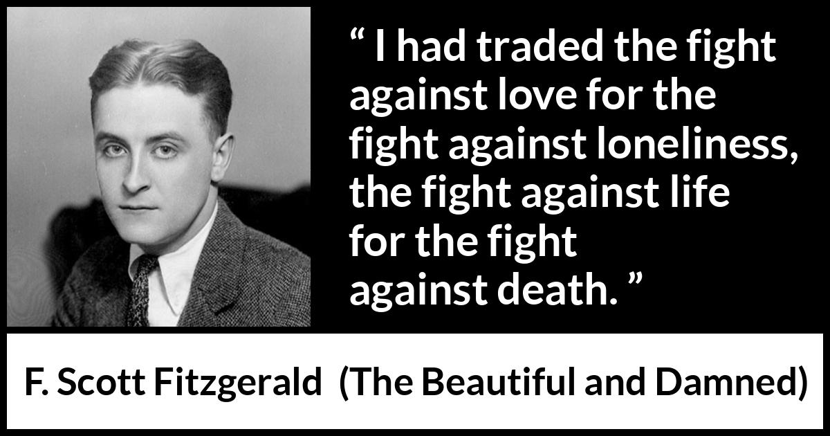 F. Scott Fitzgerald - The Beautiful and Damned - I had traded the fight against love for the fight against loneliness, the fight against life for the fight against death.
