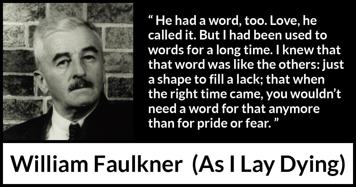 William Faulkner - As I Lay Dying - He had a word, too. Love, he called it. But I had been used to words for a long time. I knew that that word was like the others: just a shape to fill a lack; that when the right time came, you wouldn’t need a word for that anymore than for pride or fear.