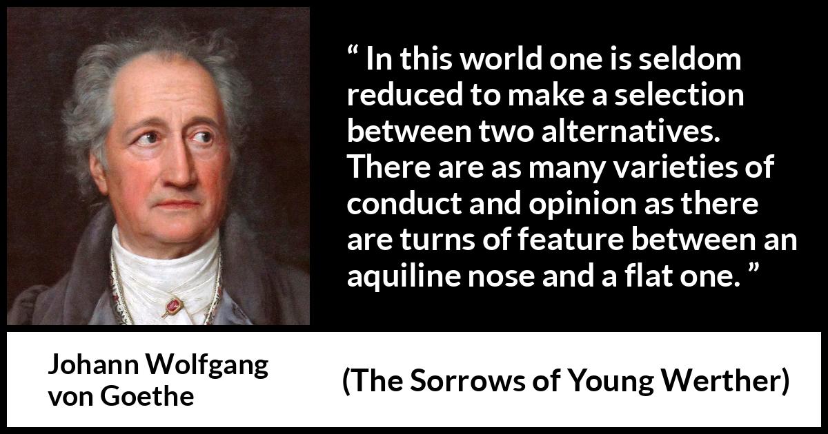 Johann Wolfgang von Goethe - The Sorrows of Young Werther - In this world one is seldom reduced to make a selection between two alternatives. There are as many varieties of conduct and opinion as there are turns of feature between an aquiline nose and a flat one.