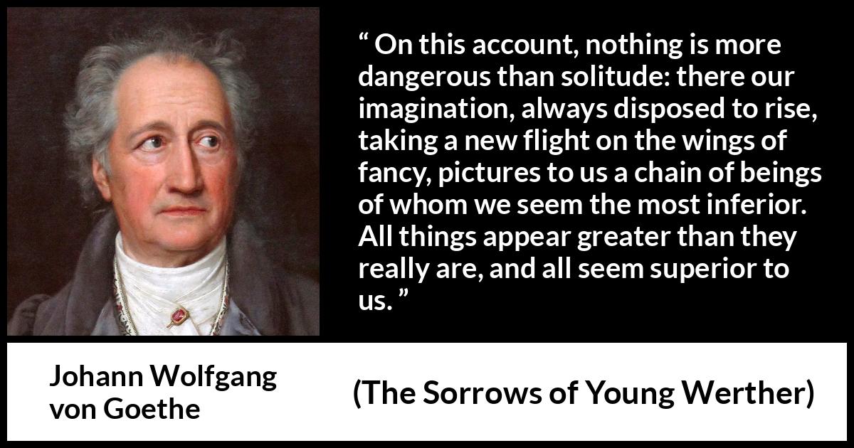 Johann Wolfgang von Goethe - The Sorrows of Young Werther - On this account, nothing is more dangerous than solitude: there our imagination, always disposed to rise, taking a new flight on the wings of fancy, pictures to us a chain of beings of whom we seem the most inferior. All things appear greater than they really are, and all seem superior to us.