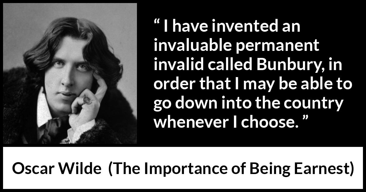 Oscar Wilde - The Importance of Being Earnest - I have invented an invaluable permanent invalid called Bunbury, in order that I may be able to go down into the country whenever I choose.