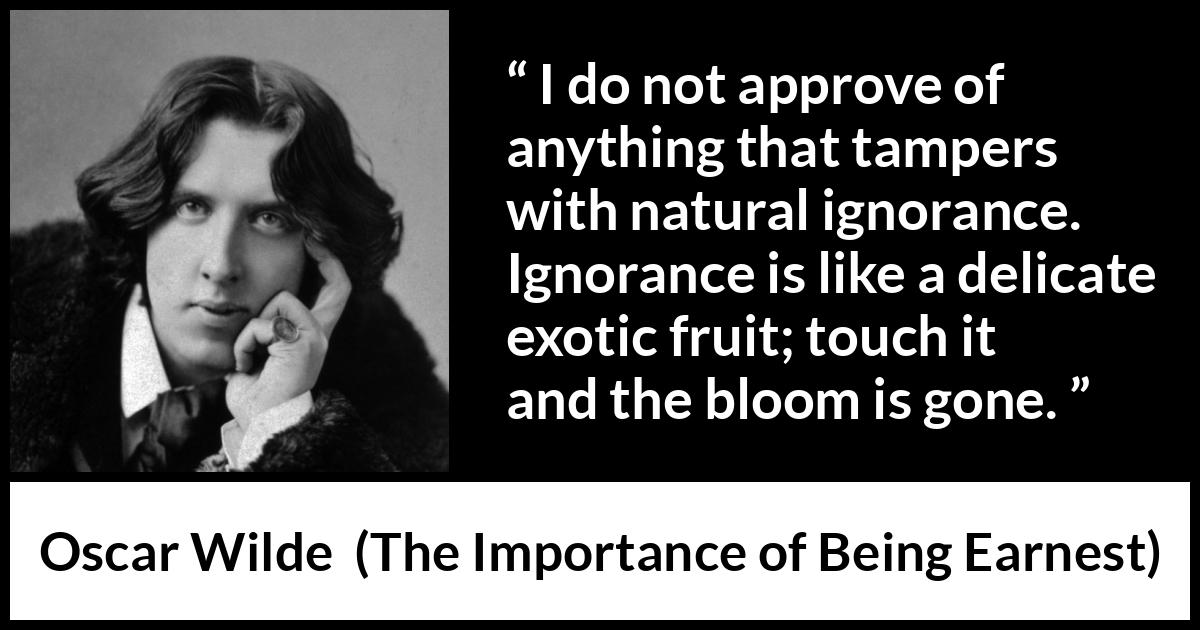 Oscar Wilde - The Importance of Being Earnest - I do not approve of anything that tampers with natural ignorance. Ignorance is like a delicate exotic fruit; touch it and the bloom is gone.