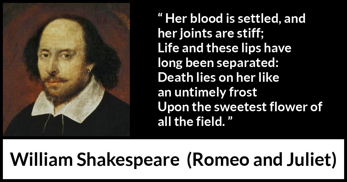 William Shakespeare - Romeo and Juliet - Her blood is settled, and her joints are stiff;
Life and these lips have long been separated:
Death lies on her like an untimely frost
Upon the sweetest flower of all the field.