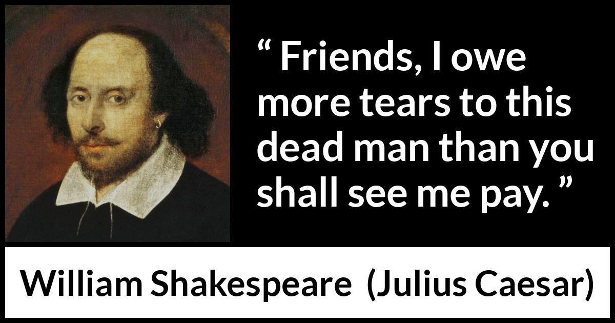 William Shakespeare - Julius Caesar - Friends, I owe more tears to this dead man than you shall see me pay.
