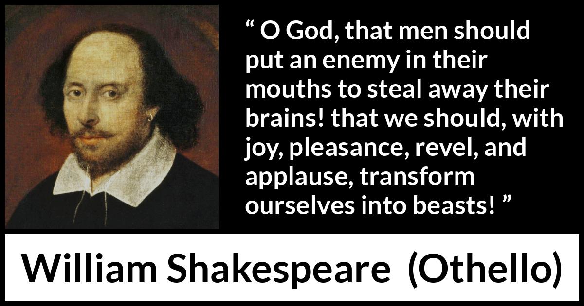 William Shakespeare - Othello - O God, that men should put an enemy in their mouths to steal away their brains! that we should, with joy, pleasance, revel, and applause, transform ourselves into beasts!
