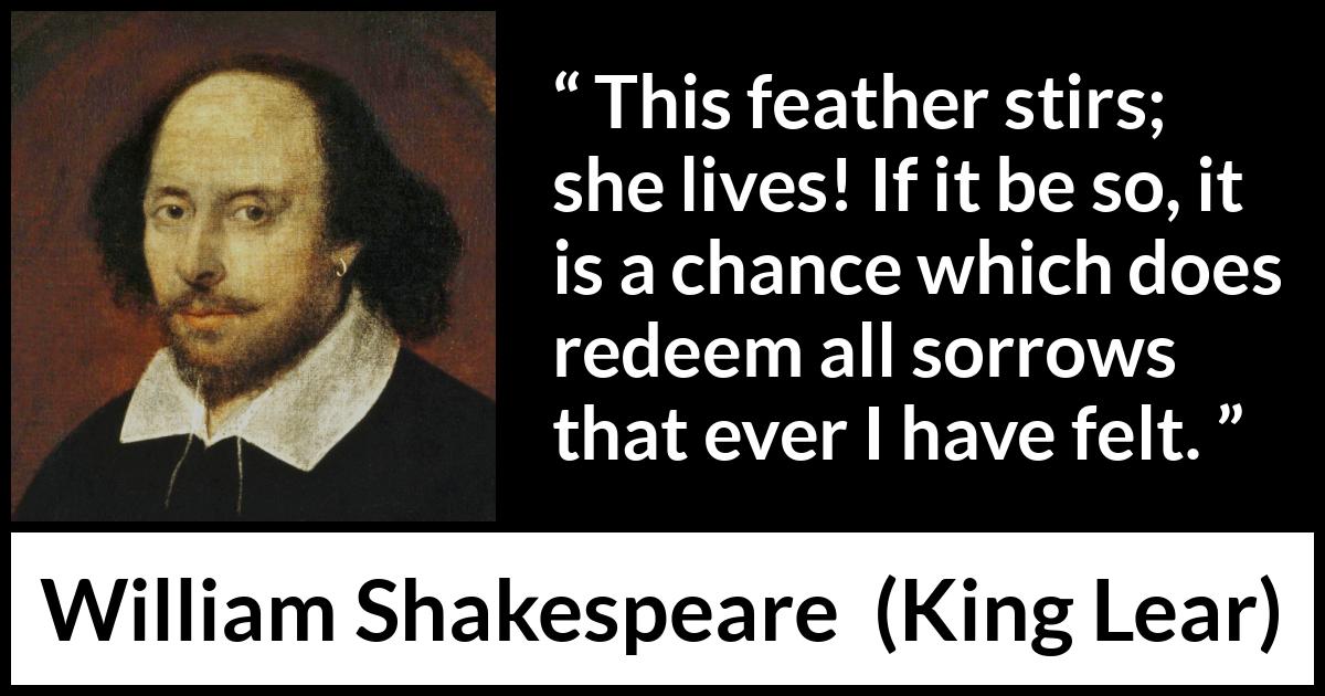 William Shakespeare - King Lear - This feather stirs; she lives! If it be so, it is a chance which does redeem all sorrows that ever I have felt.