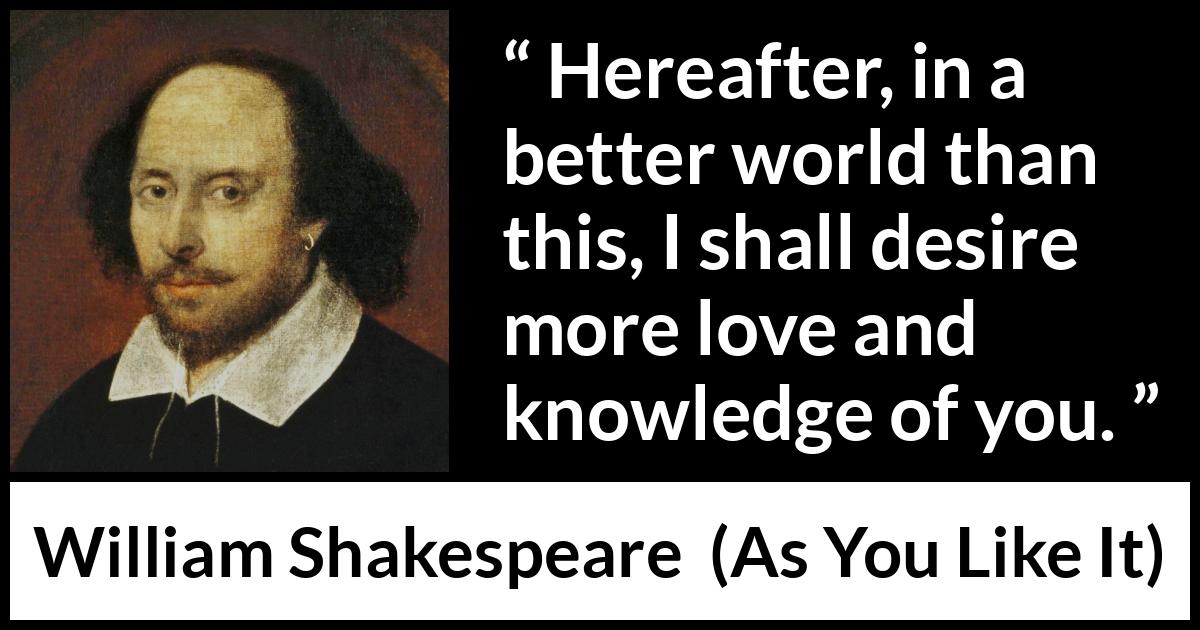 William Shakespeare - As You Like It - Hereafter, in a better world than this, I shall desire more love and knowledge of you.
