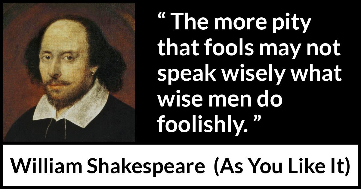 William Shakespeare - As You Like It - The more pity that fools may not speak wisely what wise men do foolishly.
