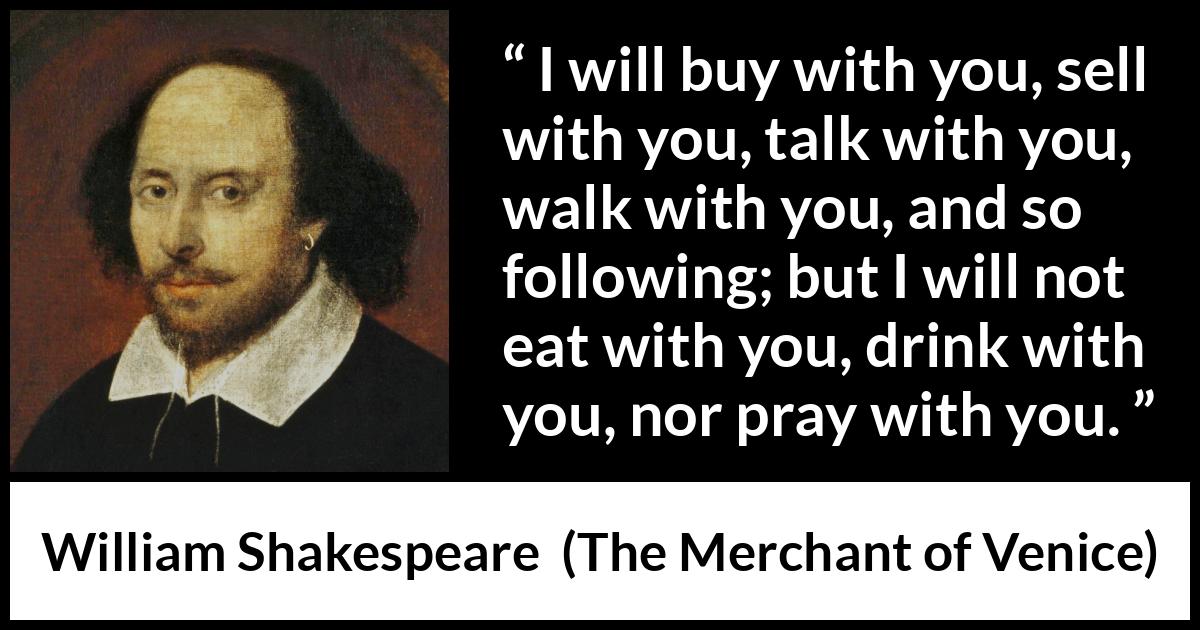 William Shakespeare - The Merchant of Venice - I will buy with you, sell with you, talk with you, walk with you, and so following; but I will not eat with you, drink with you, nor pray with you.