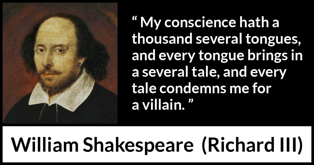 William Shakespeare - Richard III - My conscience hath a thousand several tongues, and every tongue brings in a several tale, and every tale condemns me for a villain.