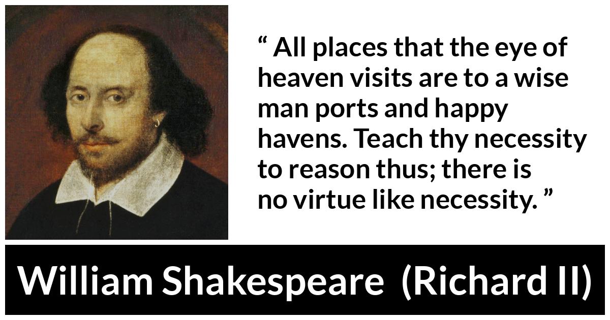 William Shakespeare - Richard II - All places that the eye of heaven visits are to a wise man ports and happy havens. Teach thy necessity to reason thus; there is no virtue like necessity.