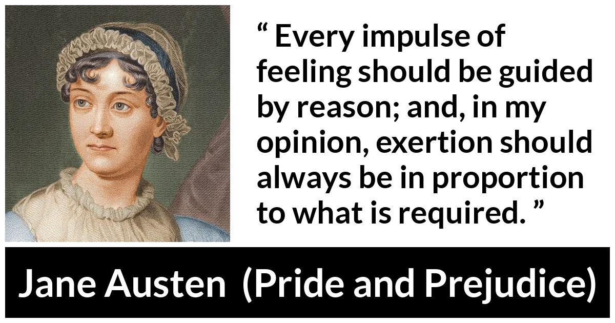 Jane Austen - Pride and Prejudice - Every impulse of feeling should be guided by reason; and, in my opinion, exertion should always be in proportion to what is required.
