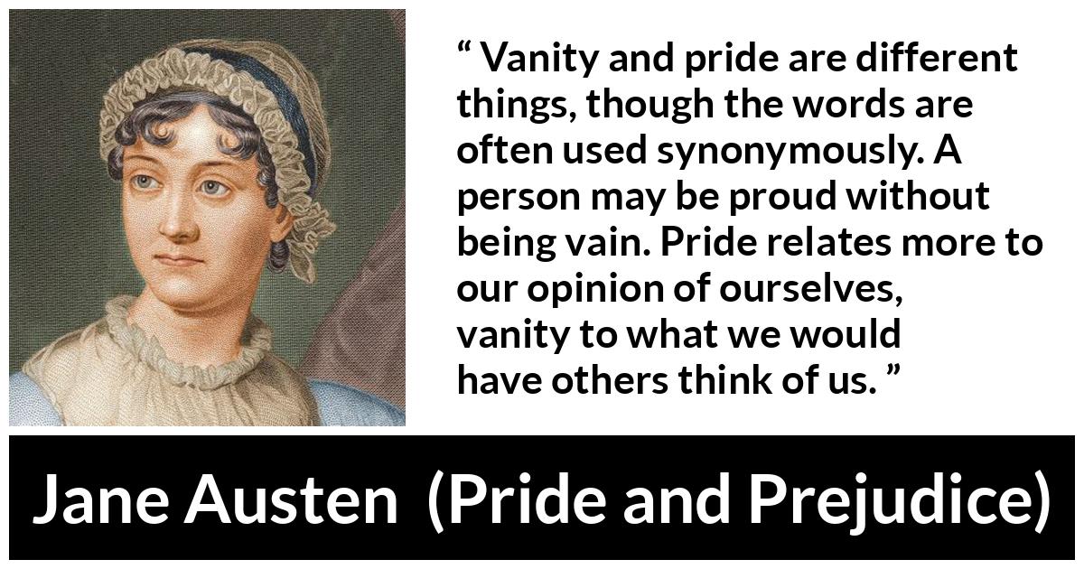 Jane Austen - Pride and Prejudice - Vanity and pride are different things, though the words are often used synonymously. A person may be proud without being vain. Pride relates more to our opinion of ourselves, vanity to what we would have others think of us.