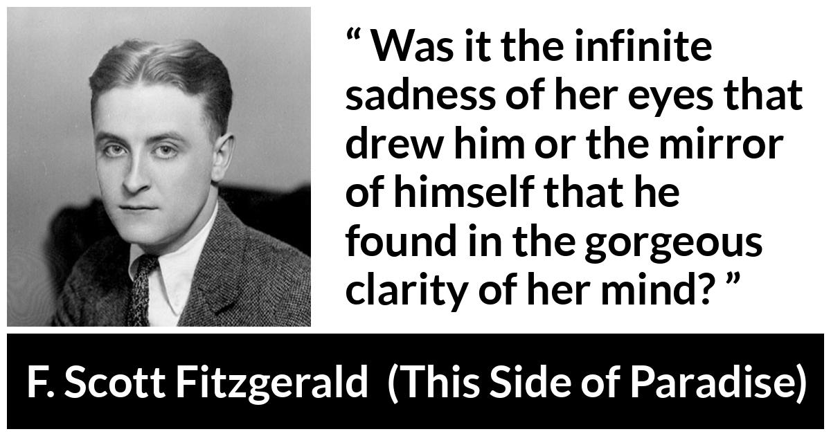 F. Scott Fitzgerald - This Side of Paradise - Was it the infinite sadness of her eyes that drew him or the mirror of himself that he found in the gorgeous clarity of her mind?
