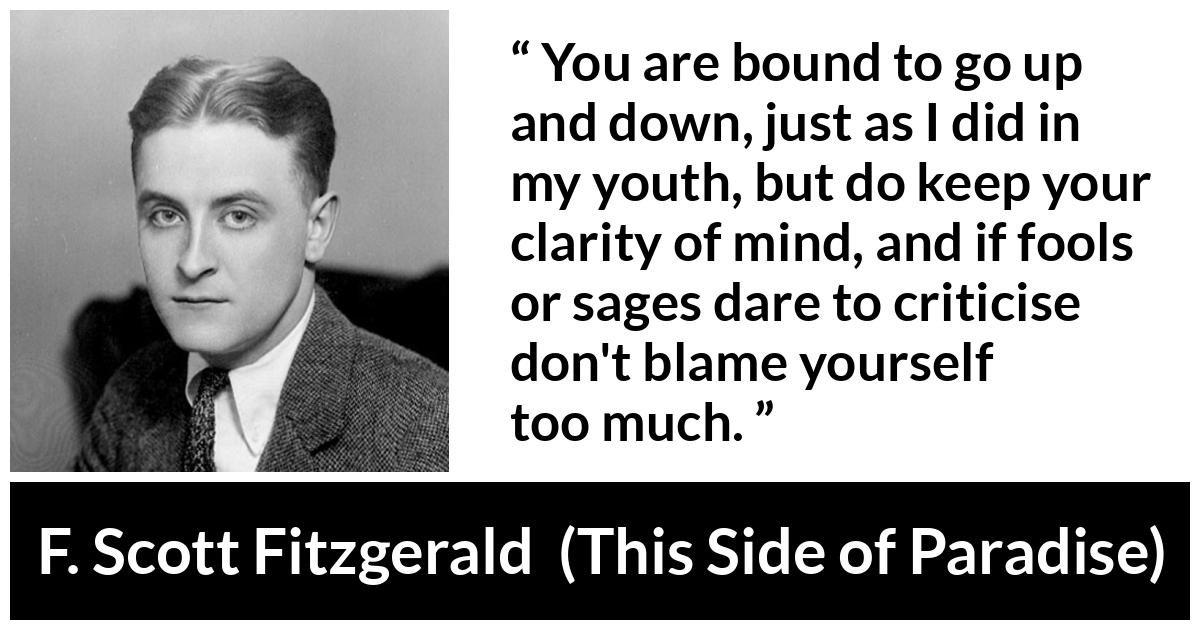 F. Scott Fitzgerald - This Side of Paradise - You are bound to go up and down, just as I did in my youth, but do keep your clarity of mind, and if fools or sages dare to criticise don't blame yourself too much.